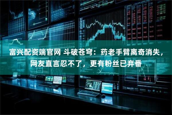 富兴配资端官网 斗破苍穹：药老手臂离奇消失，网友直言忍不了，更有粉丝已弃番