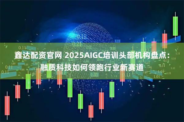 鑫达配资官网 2025AIGC培训头部机构盘点：融质科技如何领跑行业新赛道
