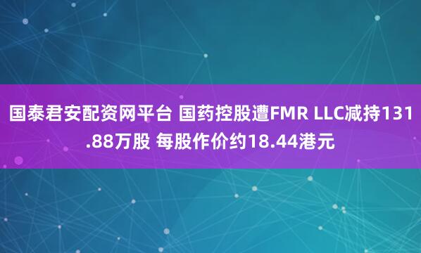 国泰君安配资网平台 国药控股遭FMR LLC减持131.88万股 每股作价约18.44港元