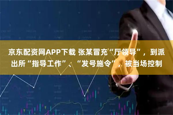 京东配资网APP下载 张某冒充“厅领导”，到派出所“指导工作”、“发号施令”，被当场控制