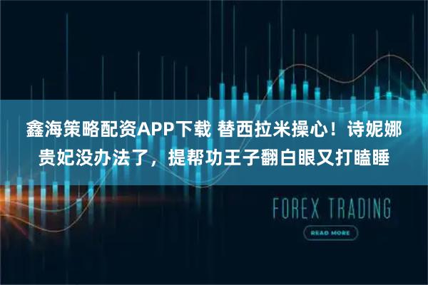 鑫海策略配资APP下载 替西拉米操心！诗妮娜贵妃没办法了，提帮功王子翻白眼又打瞌睡