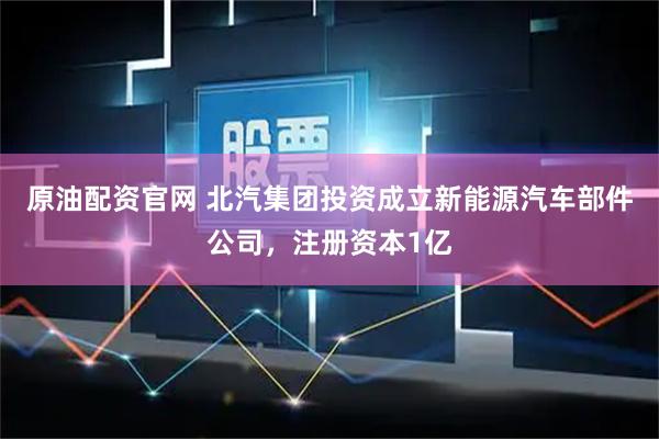 原油配资官网 北汽集团投资成立新能源汽车部件公司，注册资本1亿