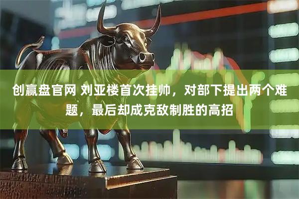 创赢盘官网 刘亚楼首次挂帅，对部下提出两个难题，最后却成克敌制胜的高招