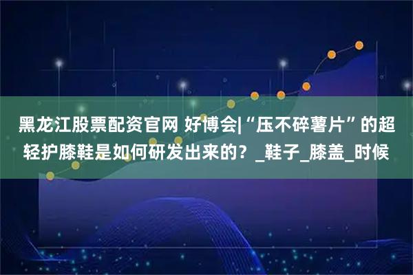 黑龙江股票配资官网 好博会|“压不碎薯片”的超轻护膝鞋是如何研发出来的？_鞋子_膝盖_时候