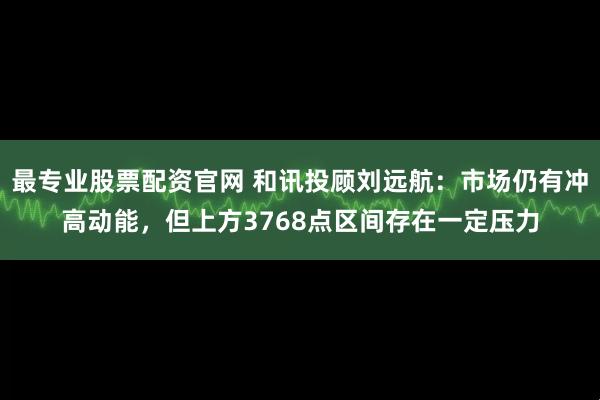 最专业股票配资官网 和讯投顾刘远航：市场仍有冲高动能，但上方3768点区间存在一定压力