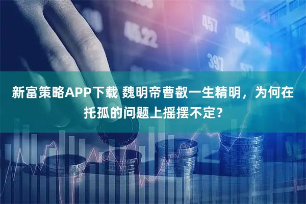 新富策略APP下载 魏明帝曹叡一生精明，为何在托孤的问题上摇摆不定？