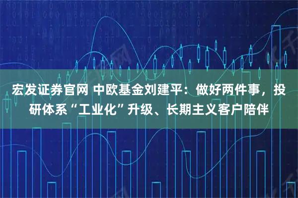 宏发证券官网 中欧基金刘建平：做好两件事，投研体系“工业化”升级、长期主义客户陪伴