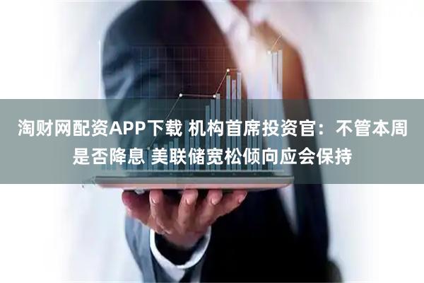 淘财网配资APP下载 机构首席投资官：不管本周是否降息 美联储宽松倾向应会保持